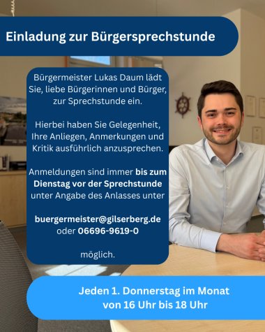Es ist ein Flyer zu sehen; die Aufschrift lautet: Einladung zur Bürgersprechstunde Bürgermeister Lukas Daum lädt Sie, liebe Bürgerinnen und Bürger zur Sprechstunde ein; hierbei haben Sie Gelegenheit, Ihre Anliegen, Anmerkungen und Kritik ausführlich anzusprechen; Anmeldungen sind immer bsi zum Dienstag vor der Sprechstunde unter Angabe des Anlasses unter buergermeister@gilserberg.de oder 06696-9619-0 möglich; jeden Donnerstag im Monat von 16 Uhr bis 18 Uhr