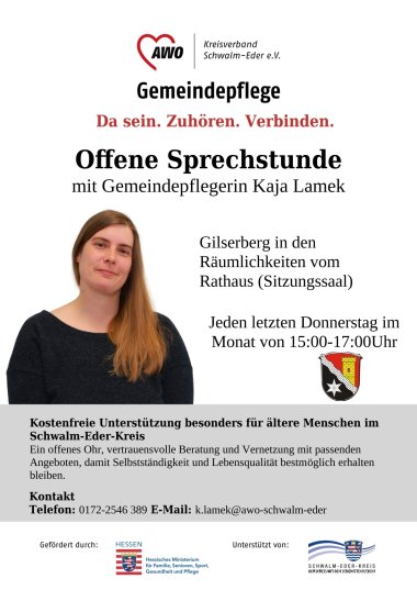 Auf dem Bild ist die Gemeindepflegerin Kaja Lamek zu sehen; folgender Text ist abgebildet AWO Kreisverband Schwalm-Eder e.V. Gemeindepflege Da sein. Zuhören. Verbinden. Offene Sprechstunde mit Gemeindepflegerin Kaja Lamek; Gilserberg in den Räumlichkeiten vom Rathaus; Jeden Donnerstag im Monat von 15:00 - 17:00; Kostenfreie Unterstützung besonders für ältere Menschen im Schwalm-Eder-Kreis Ein offenes Ohr, vertrauensvolle Beratung und Vernetzung mit passenden Angeboten, damit Selbstständigkeit und Lebensqualität  bestmöglich erhalten bleiben; Kontakt Telefon: 0172-2546 389 E-Mail: k.lamek@awo-schwalm-eder; gefördert durch Hessisches Ministerium für Familie Senioren Sport, Gesundheit und Pflege; Unterstützt von Schwalm-Eder-Kreis