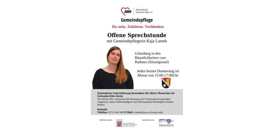 Auf dem Bild ist die Gemeindepflegerin Kaja Lamek zu sehen; folgender Text ist abgebildet AWO Kreisverband Schwalm-Eder e.V. Gemeindepflege Da sein. Zuhören. Verbinden. Offene Sprechstunde mit Gemeindepflegerin Kaja Lamek; Gilserberg in den Räumlichkeiten vom Rathaus; Jeden Donnerstag im Monat von 15:00 - 17:00; Kostenfreie Unterstützung besonders für ältere Menschen im Schwalm-Eder-Kreis Ein offenes Ohr, vertrauensvolle Beratung und Vernetzung mit passenden Angeboten, damit Selbstständigkeit und Lebensqualität  bestmöglich erhalten bleiben; Kontakt Telefon: 0172-2546 389 E-Mail: k.lamek@awo-schwalm-eder; gefördert durch Hessisches Ministerium für Familie Senioren Sport, Gesundheit und Pflege; Unterstützt von Schwalm-Eder-Kreis