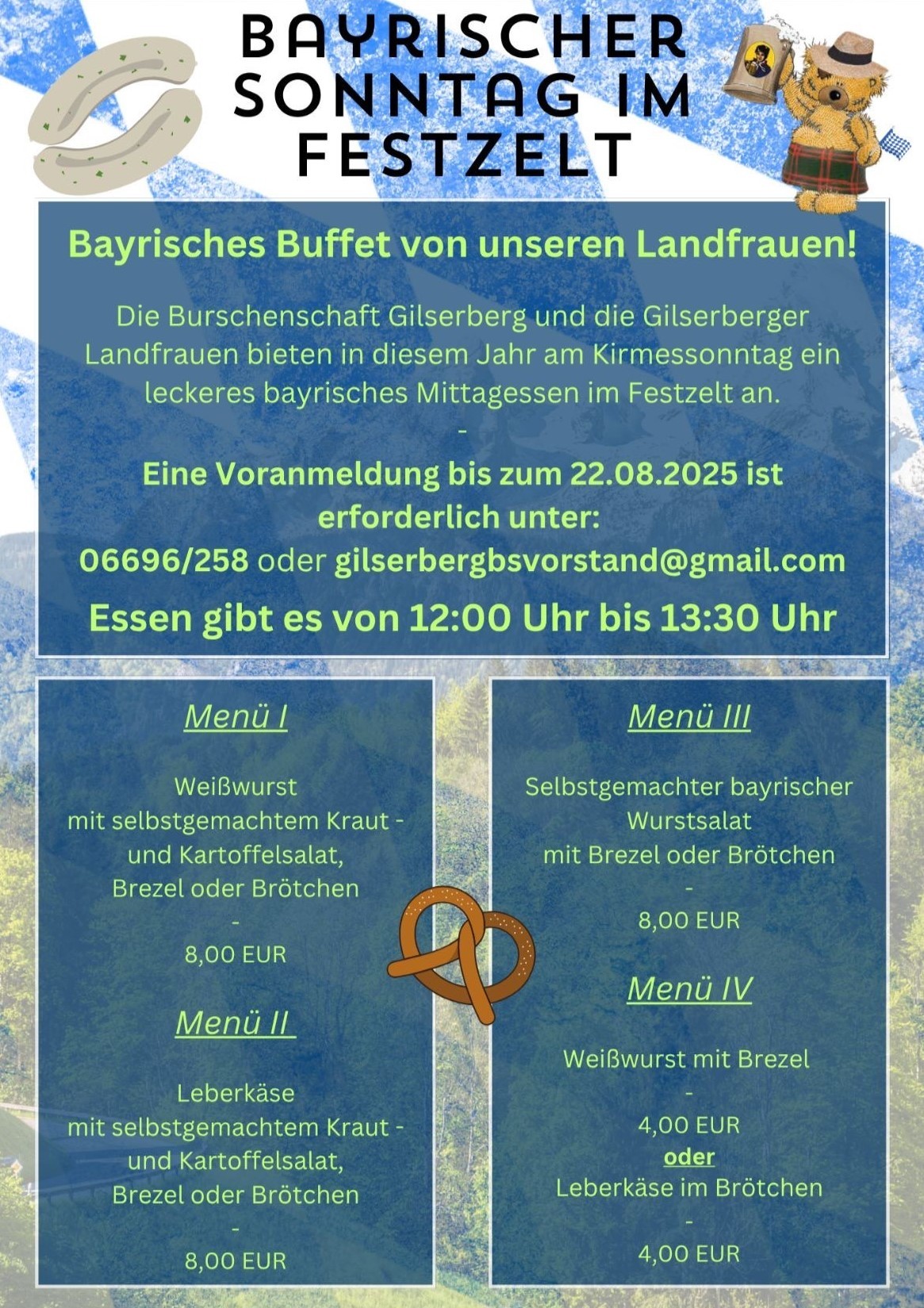 Bayrischer Sonntag im Festzelt, Bayrisches Buffet von unserern Landfrauen!; Die Burschenschaft Gilserberg und die Gilserberger Lanfdfrauen bieten in diesem Jahr am Kirmessontag ein leckeres bayrisches Mittagessen im Festzelt an. Eine Voranmeldung bis zum 22.08.2025 ist erforderlich unter: 06696/258 oder gilserbergbsvorstand@gmail.com Essen gibt es von 12:00 Uhr bis 13:30 Uhr, Menü I Weißwurst mit selbstgemachtem Kraut- und Kartoffelsalat, Brezel oder Brötchen - 08,00 €; Menü II Leberkäse mit selbtgemachtem Kraut- oder Kartoffelsalat, Brezel oder Brötchen - 08,00 €; Menü III Selbstgemachter bayrischer Wurstsalat it Brezel oder Brötchen - 08,00 €; Menü IV Weißwurst mit Brezel - 04,00 € oder Leberkäse im Brötchen 04,00 €