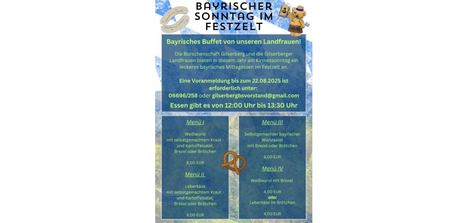 Bayrischer Sonntag im Festzelt, Bayrisches Buffet von unserern Landfrauen!; Die Burschenschaft Gilserberg und die Gilserberger Lanfdfrauen bieten in diesem Jahr am Kirmessontag ein leckeres bayrisches Mittagessen im Festzelt an. Eine Voranmeldung bis zum 22.08.2025 ist erforderlich unter: 06696/258 oder gilserbergbsvorstand@gmail.com Essen gibt es von 12:00 Uhr bis 13:30 Uhr, Menü I Weißwurst mit selbstgemachtem Kraut- und Kartoffelsalat, Brezel oder Brötchen - 08,00 €; Menü II Leberkäse mit selbtgemachtem Kraut- oder Kartoffelsalat, Brezel oder Brötchen - 08,00 €; Menü III Selbstgemachter bayrischer Wurstsalat it Brezel oder Brötchen - 08,00 €; Menü IV Weißwurst mit Brezel - 04,00 € oder Leberkäse im Brötchen 04,00 € 