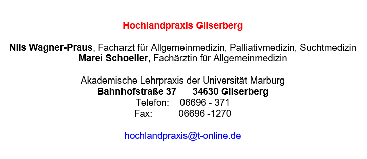 Hochlandpraxis Gilserberg Nils Wagner-Praus, Facharzt für Allgemeinmedizin, Palliativmedizin, Suchtmedizin Marei Schoeller, Fachärztin für Allgemeinmedizin Akademische Lehrpraxis der Universität Marburg Bahnhofstraße 37 34630 Gilserberg Telefon: 06696 - 371 Fax: 06696 -1270 hochlandpraxis@t-online.de