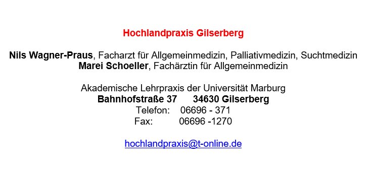 Hochlandpraxis Gilserberg Nils Wagner-Praus, Facharzt für Allgemeinmedizin, Palliativmedizin, Suchtmedizin Marei Schoeller, Fachärztin für Allgemeinmedizin Akademische Lehrpraxis der Universität Marburg Bahnhofstraße 37 34630 Gilserberg Telefon: 06696 - 371 Fax: 06696 -1270 hochlandpraxis@t-online.de