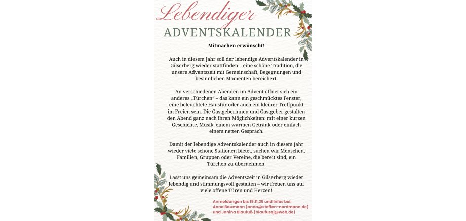Lebendiger Adventskalender Mitmachen erwünscht! Auch in diesem Jahr soll der lebendige Adventskalender in Gilserberg wieder stattfinden - eine schöne Tradition, die unsere Adventszeit mit Gemeinschaft, Begegnungen und besinnlichen Momenten bereichert. An verschiedenen Abenden im Advent öffnet sich ein anderes "Türchen" - das kann ein geschmücktes Fenster, eine beleuchtete Haustür oder auch ein kleiner Treffpunkt im Freien sein. Die Gastgeberinnen und Gastgeber gestalten den Abend ganz nach ihren Möglichkeiten: mit einer kurzen Geschichte, Musik, einem warmen Getränk oder einfach einem netten Gespräch. Damit der lebendige Adventskalender auch in diesem Jahr wieder viele schöne Stationen bietet, suchen wir Menschen, Familien, Gruppen oder Vereine, die bereit sind, ein Türchen zu übernehmen. Lasst uns gemeinsam die Adventszeit in Gilserberg wieder lebendig und stimmungsvoll gestalten - wir freuen uns auf viele offene Türen und Herzen! Anmeldungen bis 19.11.2025 und Infos bei: Anna Baumann (anna@steffen-nordmann.de und Janina Blaufuß (blaufussj@web.de)