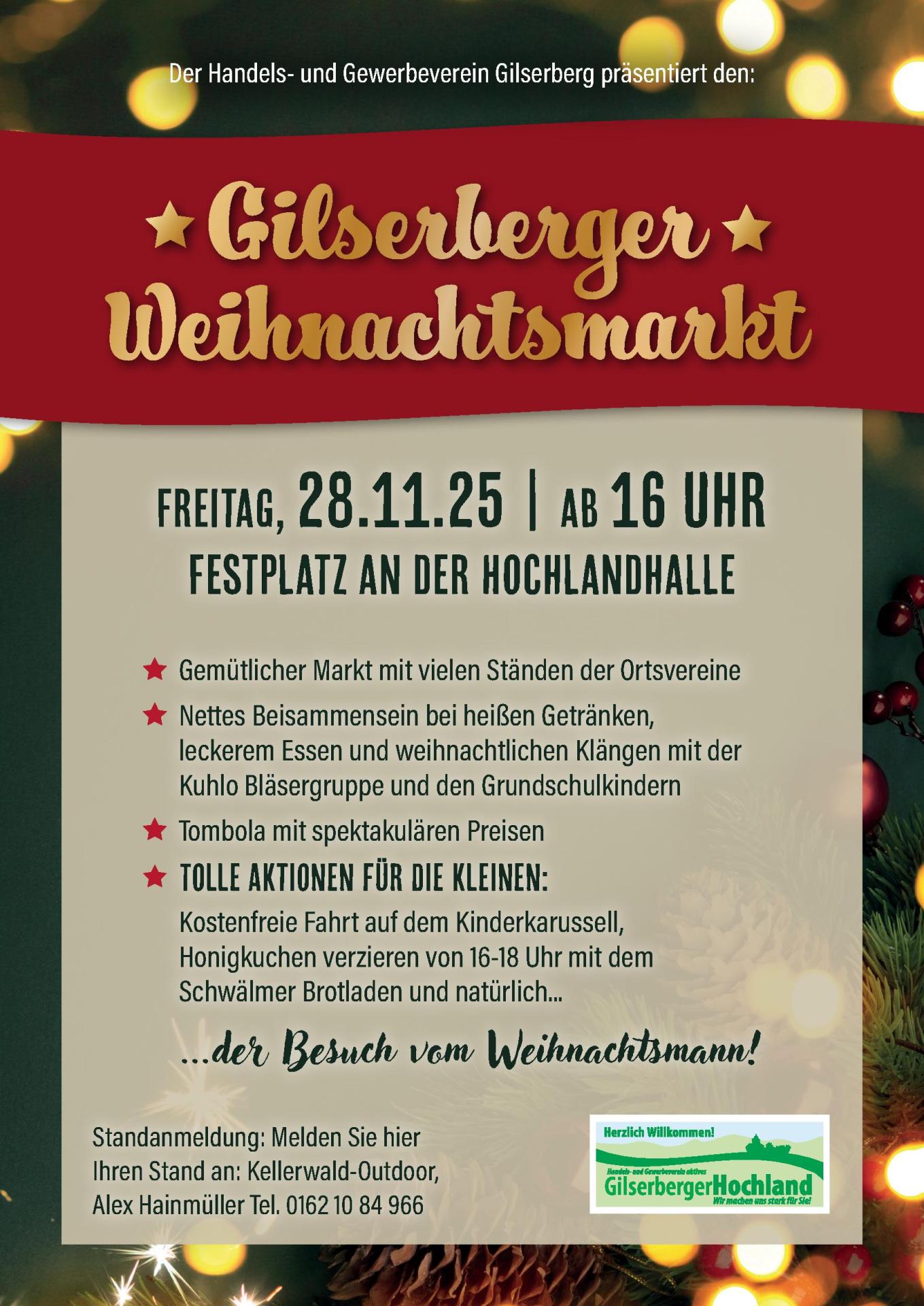 Der Handels- und Gewerbeverein Gilserberg präsentiert den: Gilserberger Weihnachtsmarkt Freitag, 28.11.25 | ab 16 Uhr Festplatz an der Hochlandhalle ...der Besuch vom Weihnachtsmann! Gemütlicher Markt mit vielen Ständen der Ortsvereine Nettes Beisammensein bei heißen Getränken, leckerem Essen und weihnachtlichen Klängen mit der Kuhlo Bläsergruppe und den Grundschulkindern Tombola mit spektakulären Preisen Tolle Aktionen für die kleinen: Kostenfreie Fahrt auf dem Kinderkarussell, Honigkuchen verzieren von 16-18 Uhr mit dem Schwälmer Brotladen und natürlich... Standanmeldung: Melden Sie hier Ihren Stand an: Kellerwald-Outdoor, Alex Hainmüller Tel. 0162 10 84 966