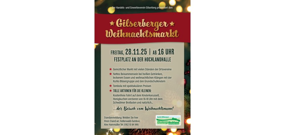Der Handels- und Gewerbeverein Gilserberg präsentiert den: Gilserberger Weihnachtsmarkt Freitag, 28.11.25 | ab 16 Uhr Festplatz an der Hochlandhalle ...der Besuch vom Weihnachtsmann! Gemütlicher Markt mit vielen Ständen der Ortsvereine Nettes Beisammensein bei heißen Getränken, leckerem Essen und weihnachtlichen Klängen mit der Kuhlo Bläsergruppe und den Grundschulkindern Tombola mit spektakulären Preisen Tolle Aktionen für die kleinen: Kostenfreie Fahrt auf dem Kinderkarussell, Honigkuchen verzieren von 16-18 Uhr mit dem Schwälmer Brotladen und natürlich... Standanmeldung: Melden Sie hier Ihren Stand an: Kellerwald-Outdoor, Alex Hainmüller Tel. 0162 10 84 966