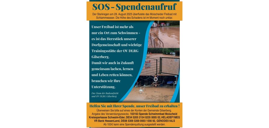 Es ist ein Flyer abgebildet; auf diesem steht; SOS-Spendenaufruf. Der Starkregen am 28.08.2025 überflutete das Moischeider Freibad mit Schlammwasser. Die Höhe des Schadens ist im Moment noch unklar. Unser Freibad ist mehr als nur ein Ort zum Schwimmen - es ist das Herzstück unserer Dorfgemeinschaft und wichtige Trainingsstätte der OV DLRG Gilserberg. Damit wir auch in Zukunft gemeinsam lachen, lernen und Leben retten können, brauchen wir Ihre Unterstützung. Das Team der Badeaufsicht und OV DLRG Gilserberg. Helfen Sie mit Ihrer Spende, unser Freibad zu erhalten! Überweisen Sie bitte auf eines der Konten der Gemeinde Gilserberg. Angabe des Verwendungszweckes: 103163 Spende Schwimmbad Moischeid Kreissparkasse Schwalm-Eder, DE54 5205 2154 0235 0005 02, HELADEF1MEG, VR Bank Hessenland, DE08 5309 3200 0003 1556 92, GENODE51ALS. Ab 100€ kann eine Spendenquittung ausgestellt werden.