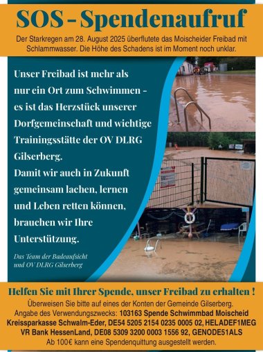 Es ist ein Flyer zu sehen; auf dem Flyer ist das Schwimmbad in Moischeid abgebildet mit braunem Wasser. Der Flyer ist wie folgt beschriftet; SOS-Spendenaufruf; der Strakregen am 28.August 2025 überflutete das Moischeider Freibad mit Schlammwasser. Die Höhe des Schadens ist im moment noch unklar. Unser Freibad ist mehr als nur ein Ort zum Schwimmen- es ist das Herzzstück unserer Dorfgemeinschaft und wichtige Trainigsstätte der OV DLRG Gilserberg. Damit wir auch in Zukunft gemeinsam lachen, lernen und Lben retten können, brauchen wir Ihre Unterstützung. Das Team der Badeaufsicht und OV DLRG Gilserberg; Helfen Sie mit Ihrer Spende, unser Freibad zu erhalten! Über weisen Sie bitte auf eines der Konten der Gemeinde Gilserberg; Angabe des Verwendungszwecks: 103163 Spende Schwimmbad Moischeid; Kreissparkasse Schwalm-Eder BLZ 520 521 54 IBAN DE54 5205 2154 0235 0005 02; VR Bank Hessenland eG BLZ 530 932 00 IBAN DE08 5309 3200 0003 1556 92; Ab 100 € kann eine Spendenquittung ausgestellt werden. 