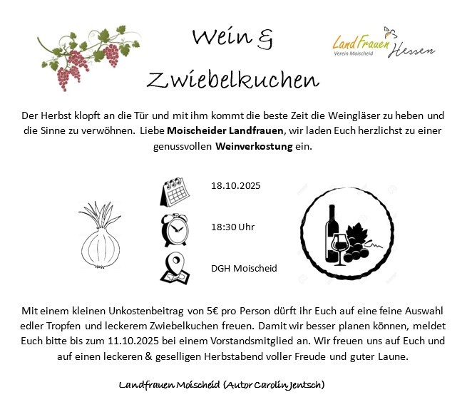 Der Herbst klopft an die Tür und mit ihm kommt die beste Zeit die Weingläser zu heben und die Sinne zu verwöhnen. Liebe Moischeider Landfrauen, wir laden Euch herzlichst zu einer genussvollen Weinverkostung ein. am 18.10.2025 um 18:30 Uhr wo DGH Moischeid Mit einem kleinen Unkostenbeitrag von 5€ pro Person dürft ihr Euch auf eine feine Auswahl edler Tropfen und leckerem Zwiebelkuchen freuen. Damit wir besser planen können, meldet Euch bitte bis zum 11.10.2025 bei einem Vorstandsmitglied an. Wir freuen uns auf Euch und auf einen leckeren & geselligen Herbstabend voller Freude und guter Laune. Landfrauen Moischeid (Autor Carolin Jentsch)