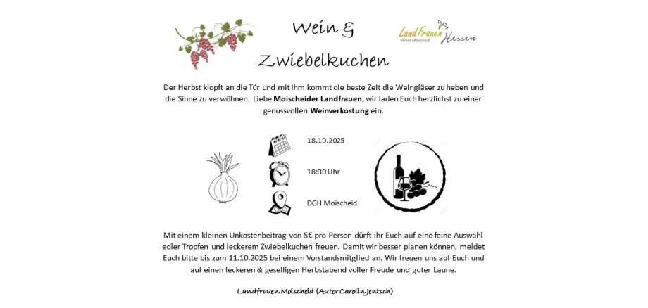 Der Herbst klopft an die Tür und mit ihm kommt die beste Zeit die Weingläser zu heben und die Sinne zu verwöhnen. Liebe Moischeider Landfrauen, wir laden Euch herzlichst zu einer genussvollen Weinverkostung ein.  am 18.10.2025  um 18:30 Uhr   wo DGH Moischeid  Mit einem kleinen Unkostenbeitrag von 5€ pro Person dürft ihr Euch auf eine feine Auswahl edler Tropfen und leckerem Zwiebelkuchen freuen. Damit wir besser planen können, meldet Euch bitte bis zum 11.10.2025 bei einem Vorstandsmitglied an. Wir freuen uns auf Euch und auf einen leckeren & geselligen Herbstabend voller Freude und guter Laune.  Landfrauen Moischeid (Autor Carolin Jentsch)