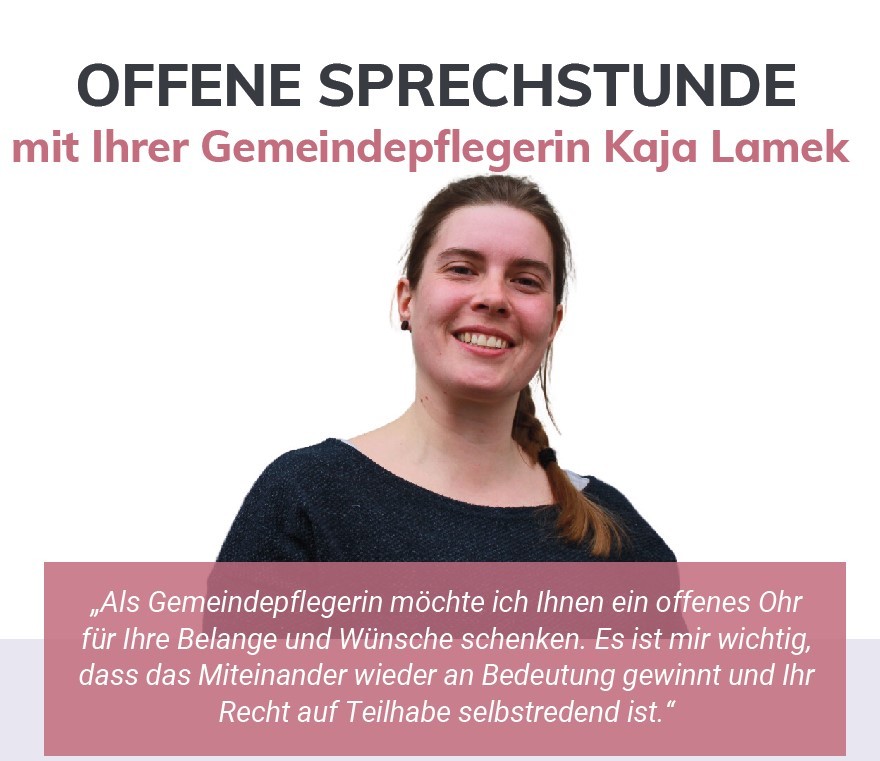 OFFENE SPRECHSTUNDE mit Ihrer Gemeindepflegerin Kaja Lamek „Als Gemeindepflegerin möchte ich Ihnen ein offenes Ohr für Ihre Belange und Wünsche schenken. Es ist mir wichtig, dass das Miteinander wieder an Bedeutung gewinnt und Ihr Recht auf Teilhabe selbstredend ist.“ Ein gemeinschaftliches Angebot von: Jeden vierten Donnerstag im Monat 15 bis 17 Uhr Gemeinde Gilserberg (Bahnhofstr. 40), es ist ein Bild der Gemeindepflegerin Kaja Lamek zu sehen