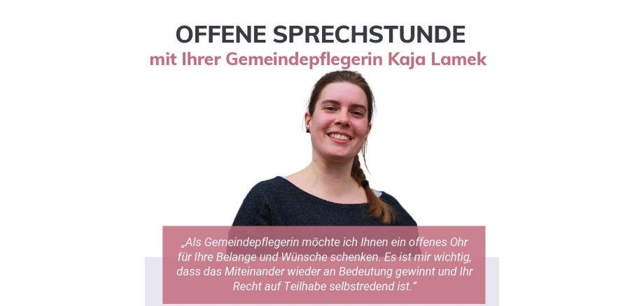 OFFENE SPRECHSTUNDE mit Ihrer Gemeindepflegerin Kaja Lamek „Als Gemeindepflegerin möchte ich Ihnen ein offenes Ohr für Ihre Belange und Wünsche schenken. Es ist mir wichtig, dass das Miteinander wieder an Bedeutung gewinnt und Ihr Recht auf Teilhabe selbstredend ist.“ Ein gemeinschaftliches Angebot von: Jeden vierten Donnerstag im Monat 15 bis 17 Uhr Gemeinde Gilserberg (Bahnhofstr. 40), es ist ein Bild der Gemeindepflegerin Kaja Lamek zu sehen