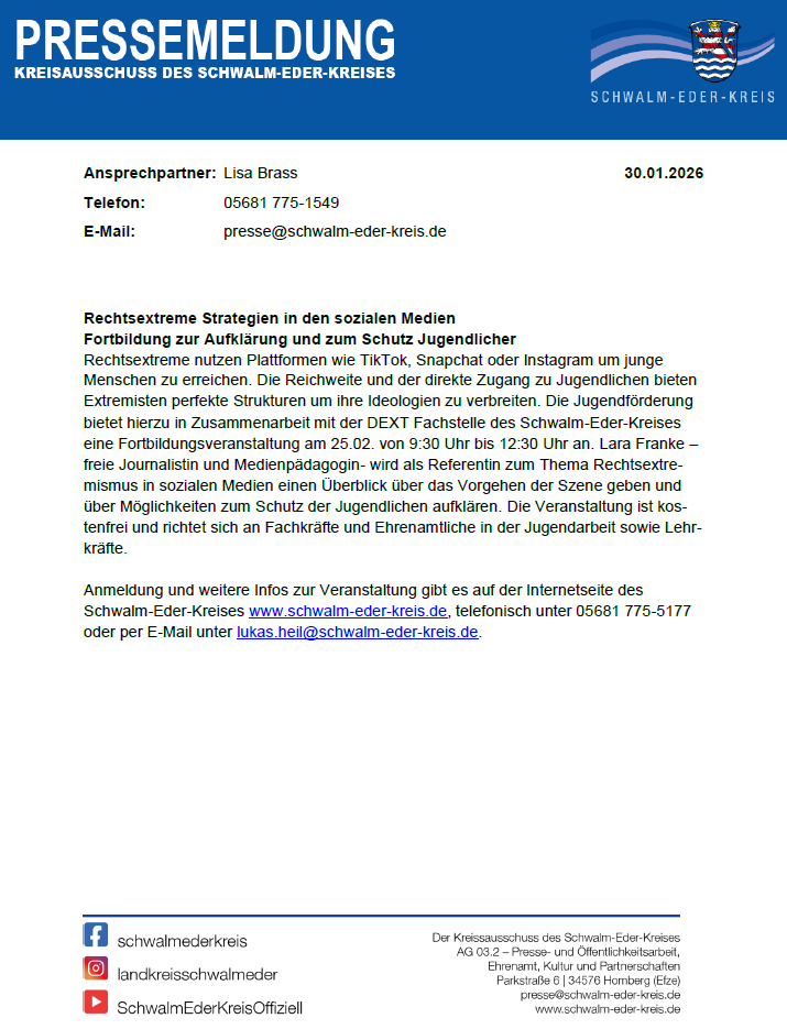 PRESSEMELDUNG KREISAUSSCHUSS DES SCHWALM-EDER-KREISES Ansprechpartner: Lisa Brass 30.01.2026 Telefon: E-Mail: 05681 775-1549 presse@schwalm-eder-kreis.de Rechtsextreme Strategien in den sozialen Medien Fortbildung zur Aufklärung und zum Schutz Jugendlicher Rechtsextreme nutzen Plattformen wie TikTok, Snapchat oder Instagram um junge Menschen zu erreichen. Die Reichweite und der direkte Zugang zu Jugendlichen bieten Extremisten perfekte Strukturen um ihre Ideologien zu verbreiten. Die Jugendförderung bietet hierzu in Zusammenarbeit mit der DEXT Fachstelle des Schwalm-Eder-Kreises eine Fortbildungsveranstaltung am 25.02. von 9:30 Uhr bis 12:30 Uhr an. Lara Franke – freie Journalistin und Medienpädagogin- wird als Referentin zum Thema Rechtsextre-mismus in sozialen Medien einen Überblick über das Vorgehen der Szene geben und über Möglichkeiten zum Schutz der Jugendlichen aufklären. Die Veranstaltung ist kos-tenfrei und richtet sich an Fachkräfte und Ehrenamtliche in der Jugendarbeit sowie Lehr-kräfte. Anmeldung und weitere Infos zur Veranstaltung gibt es auf der Internetseite des Schwalm-Eder-Kreises www.schwalm-eder-kreis.de, telefonisch unter 05681 775-5177 oder per E-Mail unter lukas.heil@schwalm-eder-kreis.de.