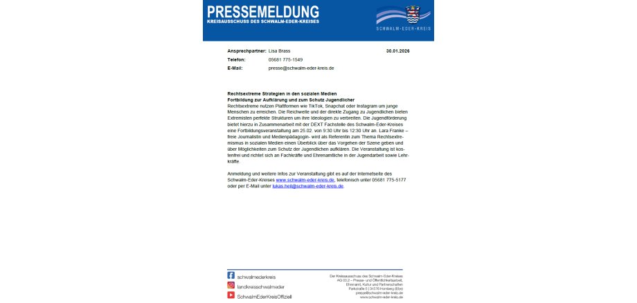 PRESSEMELDUNG KREISAUSSCHUSS DES SCHWALM-EDER-KREISES Ansprechpartner: Lisa Brass 30.01.2026 Telefon: E-Mail: 05681 775-1549 presse@schwalm-eder-kreis.de Rechtsextreme Strategien in den sozialen Medien Fortbildung zur Aufklärung und zum Schutz Jugendlicher Rechtsextreme nutzen Plattformen wie TikTok, Snapchat oder Instagram um junge Menschen zu erreichen. Die Reichweite und der direkte Zugang zu Jugendlichen bieten Extremisten perfekte Strukturen um ihre Ideologien zu verbreiten. Die Jugendförderung bietet hierzu in Zusammenarbeit mit der DEXT Fachstelle des Schwalm-Eder-Kreises eine Fortbildungsveranstaltung am 25.02. von 9:30 Uhr bis 12:30 Uhr an. Lara Franke – freie Journalistin und Medienpädagogin- wird als Referentin zum Thema Rechtsextre-mismus in sozialen Medien einen Überblick über das Vorgehen der Szene geben und über Möglichkeiten zum Schutz der Jugendlichen aufklären. Die Veranstaltung ist kos-tenfrei und richtet sich an Fachkräfte und Ehrenamtliche in der Jugendarbeit sowie Lehr-kräfte. Anmeldung und weitere Infos zur Veranstaltung gibt es auf der Internetseite des Schwalm-Eder-Kreises www.schwalm-eder-kreis.de, telefonisch unter 05681 775-5177 oder per E-Mail unter lukas.heil@schwalm-eder-kreis.de.