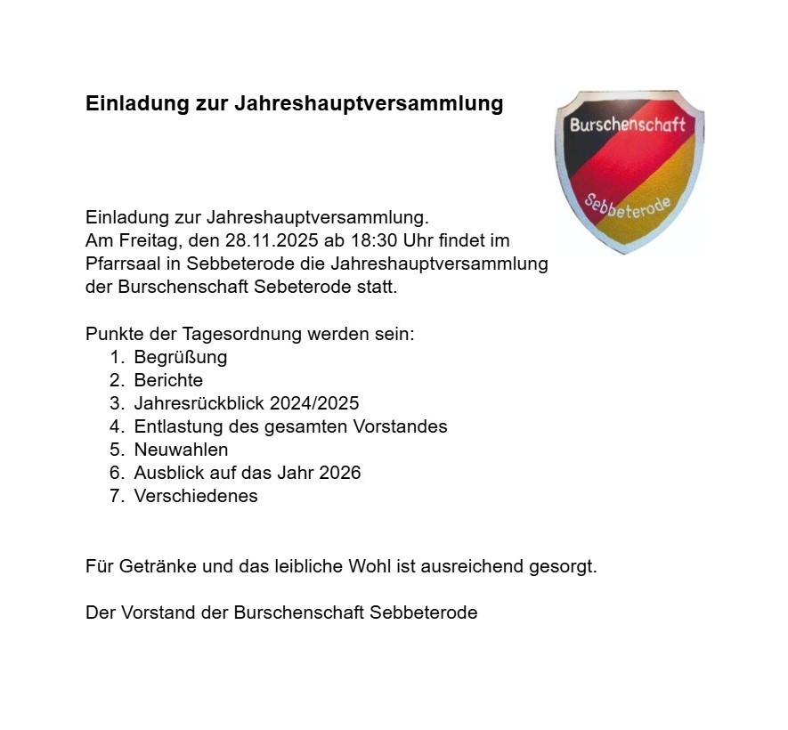 Einladung zur Jahreshauptversammlung . Am Freitag, den 28.11.2025 ab 18:30 Uhr findet im Pfarrsaal in Sebbeterode die Jahreshauptversammlung der Burschenschaft Sebbeterode statt. Punkte der Tagesordnung werden sein: BerüßungBerichteJahresrückblick 2024/2025Entlastung des gesamten Vorstandes NeuwahlenAusblick auf das Jahr 2026Verschiedenes Für Getränke und das leibliche Wohl ist ausreichend gesorgt. Der Vorstand der Burschenschaft Sebbeterode