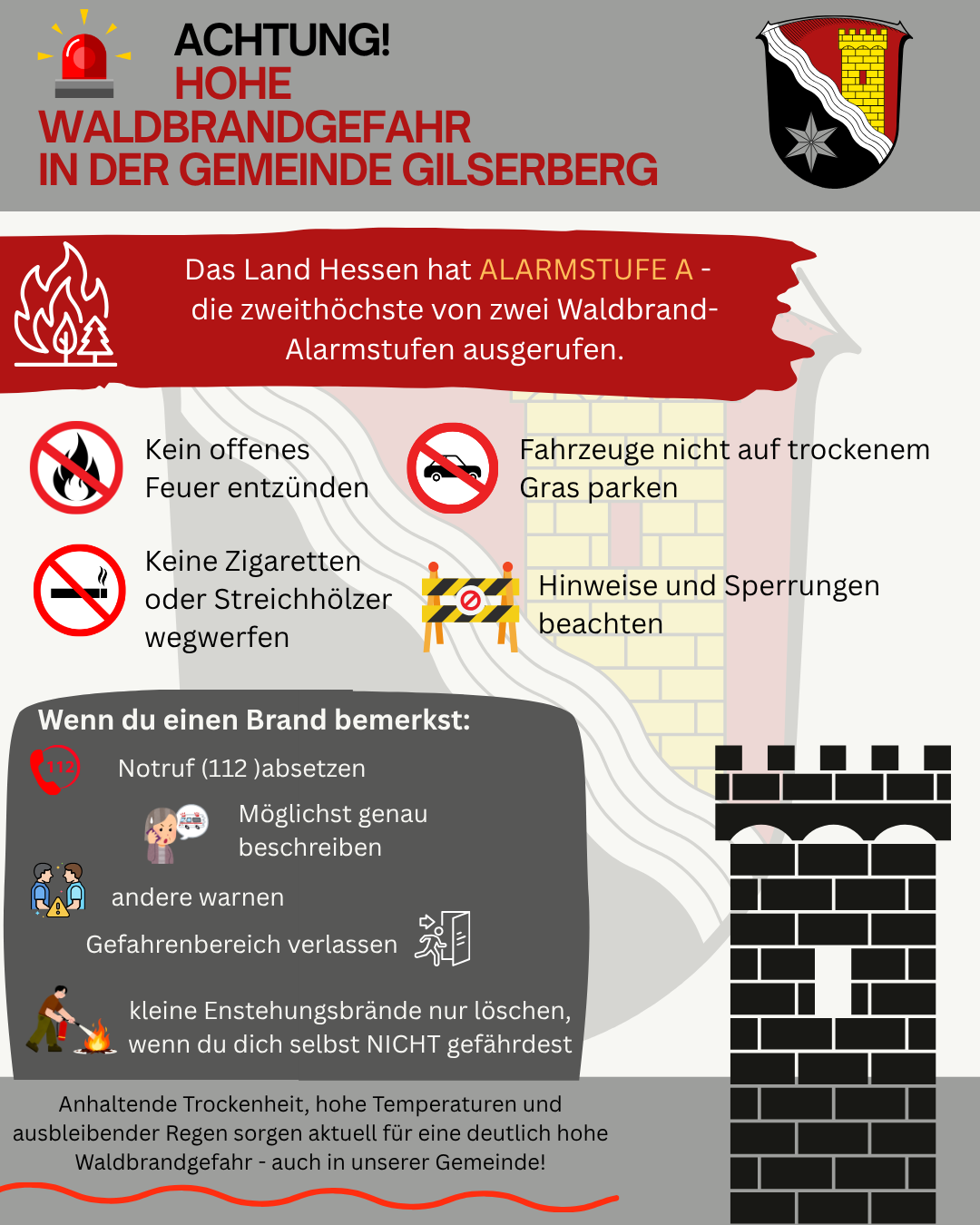 Warnhinweis der Gemeinde Gilserberg: Hohe Waldbrandgefahr. Das Land Hessen hat Alarmstufe A, die höchste Waldbrand-Alarmstufe, ausgerufen. Verhaltensregeln: Kein offenes Feuer entzünden, keine Zigaretten oder Streichhölzer wegwerfen, Fahrzeuge nicht auf trockenem Gras parken sowie Hinweise und Sperrungen beachten. Bei einem Brand: Notruf 112 wählen, den Brand möglichst genau beschreiben, andere warnen, den Gefahrenbereich verlassen und nur kleine Entstehungsbrände löschen, wenn keine Eigengefährdung besteht. Ursache der hohen Waldbrandgefahr sind anhaltende Trockenheit, hohe Temperaturen und ausbleibender Regen.