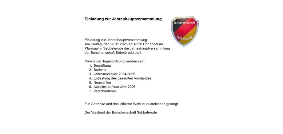 Einladung zur Jahreshauptversammlung .   Am Freitag, den 28.11.2025 ab 18:30 Uhr findet im Pfarrsaal in Sebbeterode die Jahreshauptversammlung der Burschenschaft Sebbeterode statt.   Punkte der Tagesordnung werden sein:       BerüßungBerichteJahresrückblick 2024/2025Entlastung des gesamten Vorstandes NeuwahlenAusblick auf das Jahr 2026Verschiedenes  Für Getränke und das leibliche Wohl ist ausreichend gesorgt.  Der Vorstand der Burschenschaft Sebbeterode