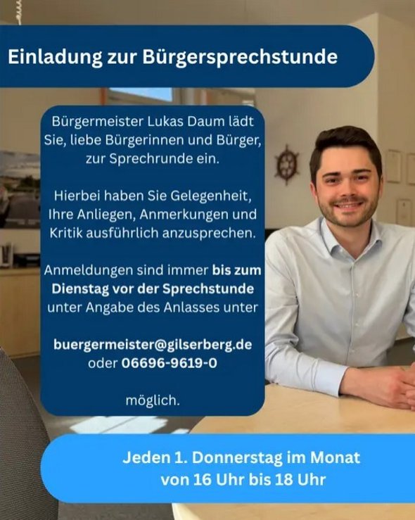 Es ist ein Flyer zu sehen; die Aufschrift lautet: Einladung zur Bürgersprechstunde Bürgermeister Lukas Daum lädt Sie, liebe Bürgerinnen und Bürger zur Sprechstunde ein; hierbei haben Sie Gelegenheit, Ihre Anliegen, Anmerkungen und Kritik ausführlich anzusprechen; Anmeldungen sind immer bsi zum Dienstag vor der Sprechstunde unter Angabe des Anlasses unter buergermeister@gilserberg.de oder 06696-9619-0 möglich; jeden Donnerstag im Monat von 16 Uhr bis 18 Uhr