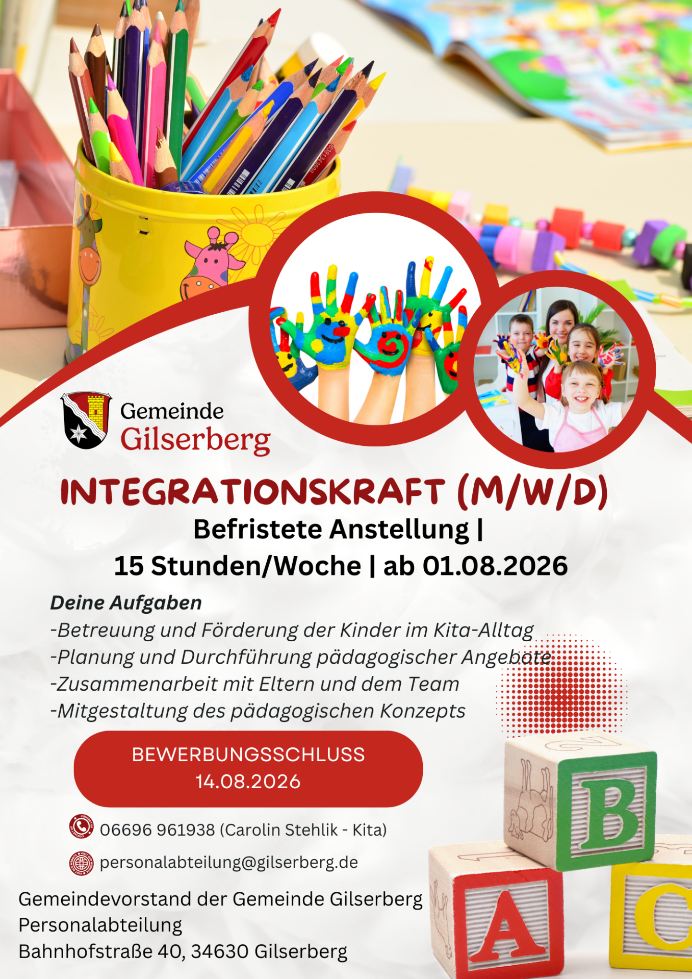 Integrationskraft befristet ab dem 01.08.2026 in Teilzeit mit 15 Stunden/Woche. Deine Aufgaben -	Betreuung und Förderung der Kinder im Kita-Alltag -	Planung und Durchführung pädagogischer Angebote -	Zusammenarbeit mit Eltern und dem Team -	Mitgestaltung des pädagogischen Konzepts Gemeindevorstand der Gemeinde Gilserberg Personalabteilung Bahnhofstraße 40, 34630 Gilserberg 📧 personalabteilung@gilserberg.de 📞 06696 961913 Bewirb dich jetzt! Wir freuen uns auf deine Bewerbung bis 14.08.2026.