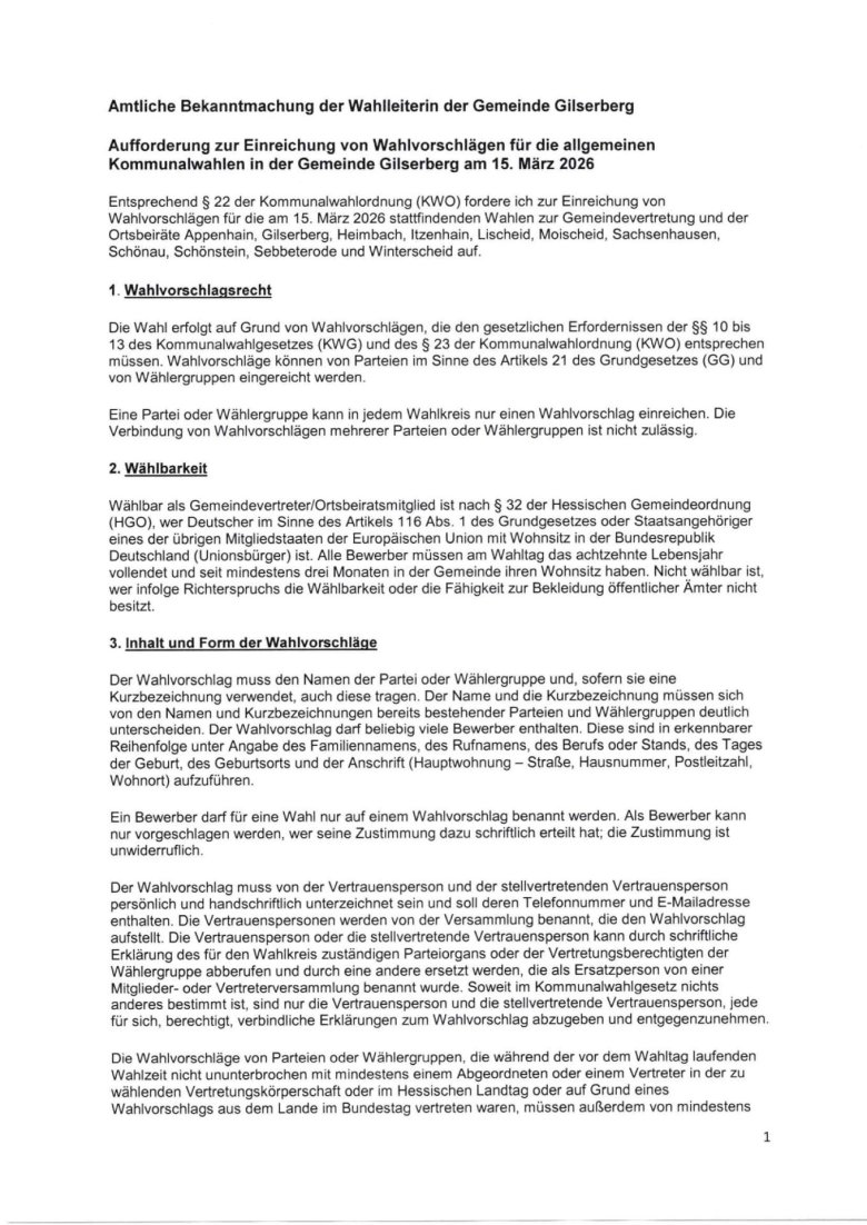 Amtliche Bekanntmachung der Wahlleiterin der Gemeinde Gilserberg Aufforderung zur Einreichung von Wahlvorschlägen für die allgemeinen Kommunalwahlen in der Gemeinde Gilserberg am 15. März 2026 Entsprechend § 22 der Kommunalwahlordnung (KWO) fordere ich zur Einreichung von Wahlvorschlägen für die am 15. März 2026 stattfindenden Wahlen zur Gemeindevertretung und der Ortsbeiräte Appenhain, Gilserberg, Heimbach, Itzenhain, Lischeid, Moischeid, Sachsenhausen, Schönau, Schönstein, Sebbeterode und Winterscheid auf.  1. Wahlvorschlagsrecht Die Wahl erfolgt auf Grund von Wahlvorschlägen, die den gesetzlichen Erfordernissen der §§ 10 bis 13 des Kommunalwahlgesetzes (KWG) und des § 23 der Kommunalwahlordnung (KWO) entsprechen müssen. Wahlvorschläge können von Parteien im Sinne des Artikels 21 des Grundgesetzes (GG) und von Wählergruppen eingereicht werden. Eine Partei oder Wählergruppe kann in jedem Wahlkreis nur einen Wahlvorschlag einreichen. Die Verbindung von Wahlvorschlägen mehrerer Parteien oder Wählergruppen ist nicht zulässig. 2. Wählbarkeit Wählbar als Gemeindevertreter/Ortsbeiratsmitglied ist nach § 32 der Hessischen Gemeindeordnung (HGO), wer Deutscher im Sinne des Artikels 116 Abs. 1 des Grundgesetzes oder Staatsangehöriger eines der übrigen Mitgliedstaaten der Europäischen Union mit Wohnsitz in der Bundesrepublik Deutschland (Unionsbürger) ist. Alle Bewerber müssen am Wahltag das achtzehnte Lebensjahr vollendet und seit mindestens drei Monaten in der Gemeinde ihren Wohnsitz haben. Nicht wählbar ist, wer infolge Richterspruchs die Wählbarkeit oder die Fähigkeit zur Bekleidung öffentlicher Ämter nicht besitzt. 3. Inhalt und Form der Wahlvorschläge Der Wahlvorschlag muss den Namen der Partei oder Wählergruppe und, sofern sie eine Kurzbezeichnung verwendet, auch diese tragen. Der Name und die Kurzbezeichnung müssen sich von den Namen und Kurzbezeichnungen bereits bestehender Parteien und Wählergruppen deutlich unterscheiden. Der Wahlvorschlag darf beliebig viele Bewerber enthalten. Diese sind in erkennbarer Reihenfolge unter Angabe des Familiennamens, des Rufnamens, des Berufs oder Stands, des Tages der Geburt, des Geburtsorts und der Anschrift (Hauptwohnung – Straße, Hausnummer, Postleitzahl, Wohnort) aufzuführen.  Ein Bewerber darf für eine Wahl nur auf einem Wahlvorschlag benannt werden. Als Bewerber kann nur vorgeschlagen werden, wer seine Zustimmung dazu schriftlich erteilt hat; die Zustimmung ist unwiderruflich. Der Wahlvorschlag muss von der Vertrauensperson und der stellvertretenden Vertrauensperson persönlich und handschriftlich unterzeichnet sein und soll deren Telefonnummer und E-Mailadresse enthalten. Die Vertrauenspersonen werden von der Versammlung benannt, die den Wahlvorschlag aufstellt. Die Vertrauensperson oder die stellvertretende Vertrauensperson kann durch schriftliche Erklärung des für den Wahlkreis zuständigen Parteiorgans oder der Vertretungsberechtigten der Wählergruppe abberufen und durch eine andere ersetzt werden, die als Ersatzperson von einer Mitglieder- oder Vertreterversammlung benannt wurde. Soweit im Kommunalwahlgesetz nichts anderes bestimmt ist, sind nur die Vertrauensperson und die stellvertretende Vertrauensperson, jede für sich, berechtigt, verbindliche Erklärungen zum Wahlvorschlag abzugeben und entgegenzunehmen. Die Wahlvorschläge von Parteien oder Wählergruppen, die während der vor dem Wahltag laufenden Wahlzeit nicht ununterbrochen mit mindestens einem Abgeordneten oder einem Vertreter in der zu wählenden Vertretungskörperschaft oder im Hessischen Landtag oder auf Grund eines Wahlvorschlags aus dem Lande im Bundestag vertreten waren, müssen außerdem von mindestens zweimal so vielen Wahlberechtigten persönlich und handschriftlich unterzeichnet sein, wie Vertreter zu wählen sind (§ 11 Abs. 4 KWG).  Jede wahlberechtigte Person kann nur einen Wahlvorschlag unterzeichnen. Die Wahlberechtigung der unterzeichnenden Person muss im Zeitpunkt der Unterzeichnung gegeben sein und ist bei Einreichung des Wahlvorschlags nachzuweisen. Wahlberechtigt sind alle deutschen Staatsangehörigen im Sinne des Artikels 116 Abs. 1 GG oder Staatsangehörige eines der übrigen Mitgliedstaaten der Europäischen Union mit Wohnsitz in der Bundesrepublik Deutschland (Unionsbürger), die das achtzehnte Lebensjahr vollendet und seit mindestens sechs Wochen vor dem Wahltag im Wahlkreis ihren Hauptwohnsitz oder ihren dauernden Aufenthalt ohne einen Wohnsitz haben. Ausgeschlossen vom Wahlrecht ist, wer infolge Richterspruchs das Wahlrecht nicht besitzt.  Muss ein Wahlvorschlag nach § 11 Abs. 4 KWG von Wahlberechtigten des Wahlkreises unterzeichnet sein (Unterstützungsunterschriften), so sind die weiteren Unterschriften auf amtlichen Formblättern, unter Beachtung folgender Hinweise zu leisten:  •	Die Formblätter nach Vordruckmuster KW Nr. 7 werden auf Anforderung von der Wahlleiterin kostenfrei zur Verfügung gestellt. Die Lieferung kann auch durch Bereitstellung einer Druckvorlage oder in elektronischer Form erfolgen. Bei der Anforderung ist der Name der Partei oder Wählergruppe und, sofern sie eine Kurzbezeichnung verwendet, auch diese anzugeben. Der Träger des Wahlvorschlags hat ferner die Aufstellung der Bewerber in einer Mitglieder- oder Vertreterversammlung zu bestätigen.  •	Die Wahlberechtigten, die einen Wahlvorschlag unterstützen, müssen die Erklärung auf dem Formblatt persönlich und handschriftlich unterzeichnen; außer der Unterschrift sind Familienname, Vorname, Tag der Geburt und Anschrift (Hauptwohnung) der unterzeichnenden Person sowie der Tag der Unterzeichnung anzugeben.   •	Für jede unterzeichnende Person ist auf dem Formblatt oder gesondert mit Vordruck KW Nr. 8 eine Bescheinigung des Gemeindevorstands der Gemeinde Gilserberg, bei der die Person im Wählerverzeichnis einzutragen ist, darüber beizufügen, dass sie im Zeitpunkt der Unterzeichnung im betreffenden Wahlkreis wahlberechtigt ist. Gesonderte Bescheinigungen des Wahlrechts sind vom Träger des Wahlvorschlags bei der Einreichung des Wahlvorschlags mit den Unterstützungsunterschriften zu verbinden. Wer für eine andere Person eine Bescheinigung des Wahlrechts beantragt, muss nachweisen, dass der Betreffende den Wahlvorschlag unterstützt.  •	Eine wahlberechtigte Person darf für jede Wahl nur einen Wahlvorschlag unterzeichnen; hat jemand mehrere Wahlvorschläge für eine Wahl unterzeichnet, so ist seine Unterschrift auf allen weiteren Wahlvorschlägen für diese Wahl ungültig.  •	Die Wahlvorschläge dürfen erst unterzeichnet werden, wenn der Wahlvorschlag im Rahmen einer Mitglieder- oder Vertreterversammlung aufgestellt worden ist. Vorher geleistete Unterschriften sind ungültig 4. Aufstellung der Wahlvorschläge Die Bewerber für die Wahlvorschläge werden in geheimer Abstimmung in einer Versammlung der Mitglieder der Partei oder Wählergruppe im Wahlkreis oder in einer Versammlung der von den Mitgliedern der Partei oder Wählergruppe im Wahlkreis aus ihrer Mitte gewählten Vertreter (Vertreterversammlung) aufgestellt und ihre Reihenfolge im Wahlvorschlag festgelegt.  Bei der Aufstellung der Wahlvorschläge sollen gemäß § 12 Abs. 1 Satz 2 KWG nach Möglichkeit Frauen und Männer gleichermaßen berücksichtigt werden. Vorschlagsberechtigt ist auch jeder Teilnehmer der Versammlung; den Bewerbern ist Gelegenheit zu geben, sich und ihr Programm der Versammlung in angemessener Zeit vorzustellen. Eine Wahl mit verdeckten Stimmzetteln gilt als geheime Abstimmung. Das Nähere über die Wahl der Vertreter für die Vertreterversammlung, über die Einberufung und Beschlussfähigkeit der Mitglieder- oder Vertreterversammlung sowie über das gesetzlich nicht geregelte Verfahren für die Aufstellung von Wahlvorschlägen und für die Benennung der Vertrauenspersonen regeln die Parteien und Wählergruppen gemäß § 12 Abs. 1 KWG. Weist ein Bewerber gegenüber der Wahlleiterin bis zum Ablauf der Frist für die Einreichung der Wahlvorschläge (05.01.2026) nach, dass für ihn im Melderegister eine Auskunftssperre nach § 51 Abs. 1 des Bundesmeldegesetzes eingetragen ist, ist in der Bekanntmachung nach § 15 Abs. 5 Satz 1 KWG anstelle seiner Anschrift (Hauptwohnung) eine Erreichbarkeitsanschrift zu verwenden; die Angabe eines Postfachs genügt nicht. Über den Verlauf der Versammlung ist eine Niederschrift aufzunehmen. Die Niederschrift muss Angaben über Ort und Zeit der Versammlung, die Form der Einladung und die Zahl der erschienenen Mitglieder oder Vertreter, die Ergebnisse der Abstimmungen sowie über die Vertrauensperson und die jeweilige Ersatzperson nach § 11 Abs. 3 Satz 3 KWG enthalten. Die Niederschrift ist vom Versammlungsleiter, dem Schriftführer und zwei weiteren Mitgliedern oder Vertretern zu unterzeichnen. Sie haben dabei gegenüber der Wahlleiterin an Eides statt zu versichern, dass die Wahl der Bewerber in geheimer Abstimmung erfolgt ist, dass jeder Teilnehmer der Versammlung vorschlagsberechtigt war und die vorgeschlagenen Personen Gelegenheit hatten, sich und das Programm der Versammlung in angemessener Zeit vorzustellen. Die Wahlleiterin ist zur Abnahme einer solchen Versicherung an Eides statt zuständig; sie gilt als Behörde im Sinne des § 156 des Strafgesetzbuches. 5. Einreichung, Änderung und Rücknahme von Wahlvorschlägen Die Wahlvorschläge sind möglichst frühzeitig, spätestens am  Montag, dem 5. Januar 2026, bis 18.00 Uhr  während der allgemeinen Öffnungszeiten schriftlich im Original bei der Gemeinde Gilserberg, Wahlamt, Bahnhofstr. 40, 34630 Gilserberg, einzureichen.  Es wird empfohlen, einen Termin zu vereinbaren. Die Einreichungsfrist ist eine gesetzliche Ausschlussfrist; eine Wiedereinsetzung in den vorherigen Stand ist nicht vorgesehen. Ich empfehle daher, die Wahlvorschläge nach Möglichkeit so frühzeitig vor dem Ablauf der Einreichungsfrist einzureichen, dass etwaige Mängel, die die Gültigkeit der Wahlvorschläge berühren, noch rechtzeitig behoben werden können. Für die Einreichung der Wahlvorschläge sind die amtlichen Vordrucke zu verwenden.  Dem Wahlvorschlag (Vordruck KW Nr. 6) sind beizufügen: •	Die schriftliche Erklärung der vorgeschlagenen Bewerber nach einem Vordruckmuster (Zustimmungserklärung, Vordruck KW Nr. 9), dass sie ihrer Aufstellung zustimmen und ihnen die Modalitäten des Erwerbs der Rechtsstellung eines Vertreters nach § 23 KWG bekannt sind; die Erklärung muss Angaben darüber enthalten, ob die Bewerber nach den Bestimmungen über die Unvereinbarkeit von Amt und Mandat an der Mitgliedschaft in der Gemeindevertretung/Ortsbeirat gehindert sind, sowie eine Verpflichtung der Bewerber, später eintretende Hinderungsgründe der Wahlleiterin mitzuteilen, •	eine Bescheinigung des Einwohnermeldeamtes der Gemeinde Gilserberg, dass die vorgeschlagenen Bewerber wählbar sind (Wählbarkeitsbescheinigung, Vordruck KW Nr. 10), •	eine Ausfertigung der Niederschrift über die Beschlussfassung der Mitglieder- oder Vertreterversammlung, in der die Bewerber aufgestellt worden sind, mit den nach § 12 Abs. 3 KWG vorgeschriebenen Angaben und Versicherungen an Eides statt (Vordruck KW Nr. 11), •	die erforderliche Zahl von Unterstützungsunterschriften nebst Bescheinigungen des Wahlrechts der Unterzeichner, sofern der Wahlvorschlag Unterstützungsunterschriften benötigt (vgl. hierzu oben Ziffer 3). Ein Wahlvorschlag kann durch gemeinsame schriftliche Erklärung der Vertrauensperson und der stellvertretenden Vertrauensperson ganz oder teilweise zurückgenommen werden, solange nicht über seine Zulassung entschieden ist. Der Wahlausschuss beschließt am 58. Tag vor der Wahl (16. Januar 2026) in öffentlicher Sitzung über die Zulassung der Wahlvorschläge. Nach der Zulassung können Wahlvorschläge nicht mehr geändert oder zurückgenommen werden. Alle für die Einreichung der Wahlvorschläge erforderlichen amtlichen Wahlformulare sind kostenlos bei der Wahlleitung erhältlich. Mit Ausnahme des Formblattes für Unterstützungsunterschriften (Vordruck KW Nr. 7) sind diese auch im Internet unter der Adresse https://www.wahlen.hessen.de (Rubrik „Kommunen/Kommunalwahlen/Vordrucke für Parteien und Wählergruppen“) verfügbar.  6. Maßgebliche Einwohnerzahl Die nach § 148 Hessische Gemeindeordnung (HGO) für die Wahl der Gemeindevertretung maßgebliche Einwohnerzahl beträgt 2854 Einwohner.  In Gilserberg sind nach § 38 HGO demzufolge 15 Gemeindevertreter zu wählen.  Für die Ortsbeiräte ergeben sich ausweislich der geltenden Hauptsatzung der Gemeinde Gilserberg folgende zu wählende Ortsbeiratsmitglieder: Appenhain 3 Gilserberg: 5 Heimbach: 3 Itzenhain: 5 Lischeid: 5 Moischeid: 5 Sachsenhausen: 5 Schönau: 5 Schönstein: 3 Sebbeterode: 5 Winterscheid: 5  Es wird darauf hingewiesen, dass die Gemeindevertretung der Gemeinde Gilserberg keinen Beschluss nach § 16 Abs. 2 Satz 3 KWG gefasst hat und somit auf dem Stimmzettel keine zusätzlichen Bewerberangaben aufgenommen werden.   Gilserberg, den 02.10.2025 Die Gemeindewahlleiterin			 der Gemeinde Gilserberg  Heer